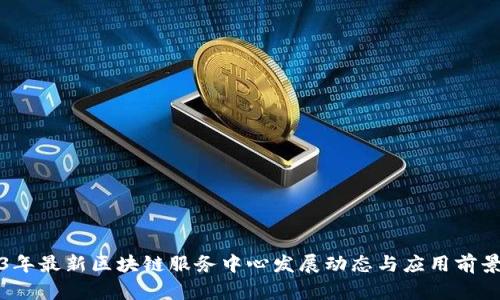 2023年最新区块链服务中心发展动态与应用前景分析